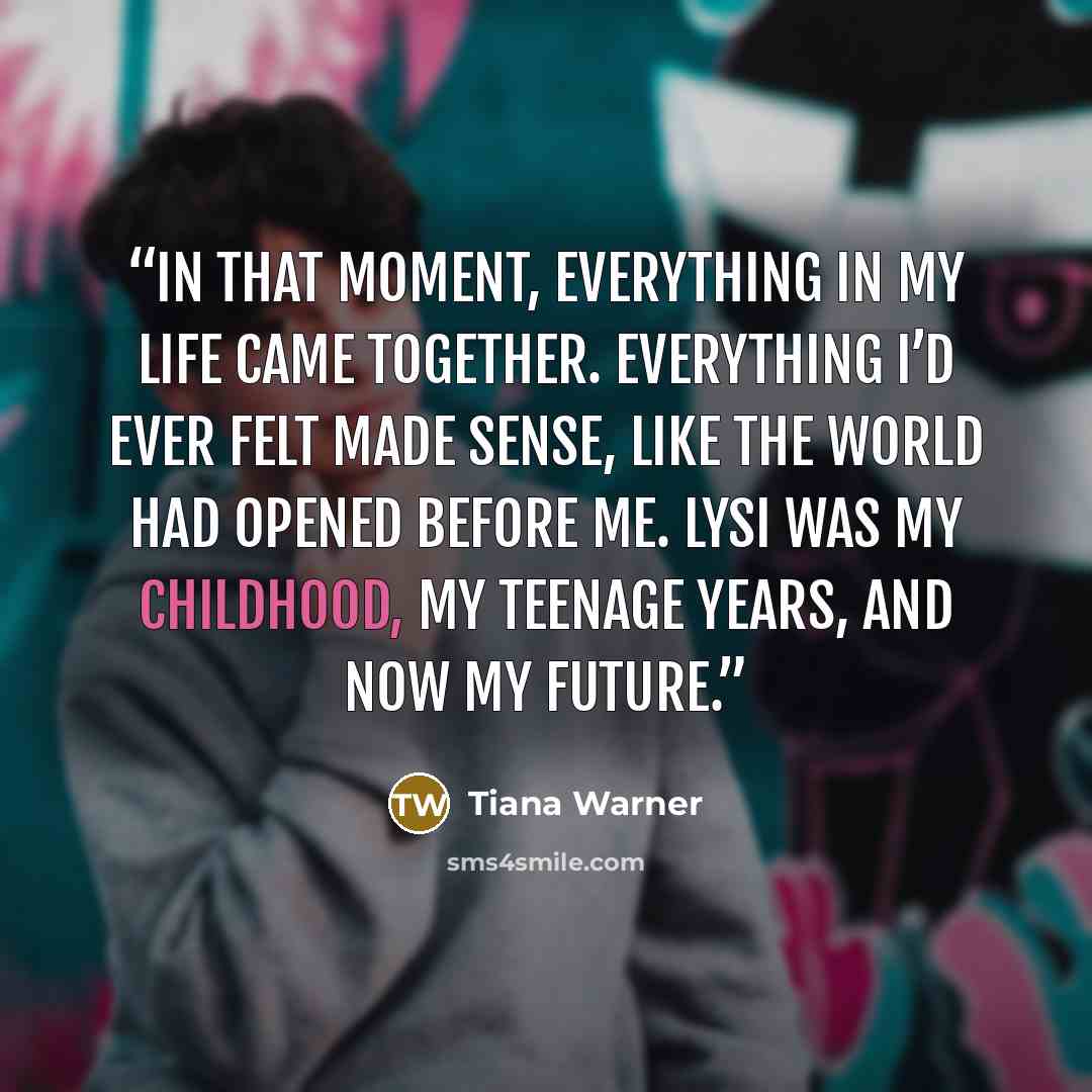 “In that moment, everything in my life came together. Everything I’d ever felt made sense, like the world had opened before me. Lysi was my childhood, my teenage years, and now my future.” quote by Tiana Warner