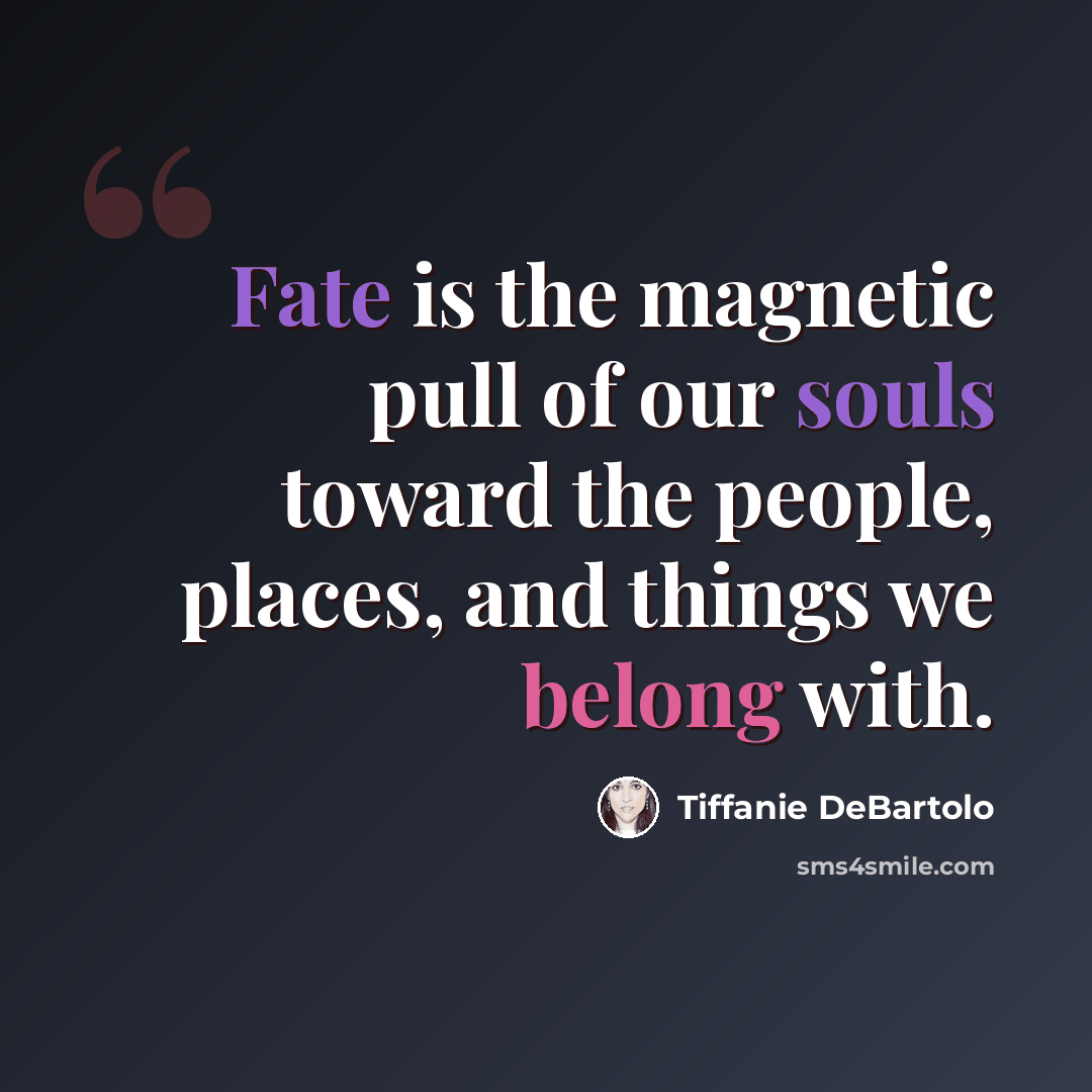 “Fate is the magnetic pull of our souls toward the people, places, and things we belong with.” quote by Tiffanie DeBartolo