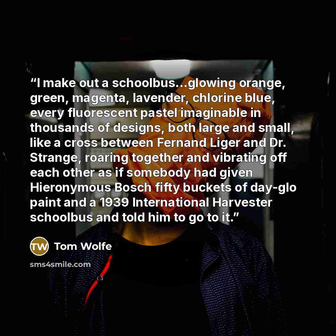 “I make out a schoolbus...glowing orange, green, magenta, lavender, chlorine blue, every fluorescent pastel imaginable in thousands of designs, both large and small, like a cross between Fernand Liger and Dr. Strange, roaring together and vibrating off each other as if somebody had given…” quote by Tom Wolfe
