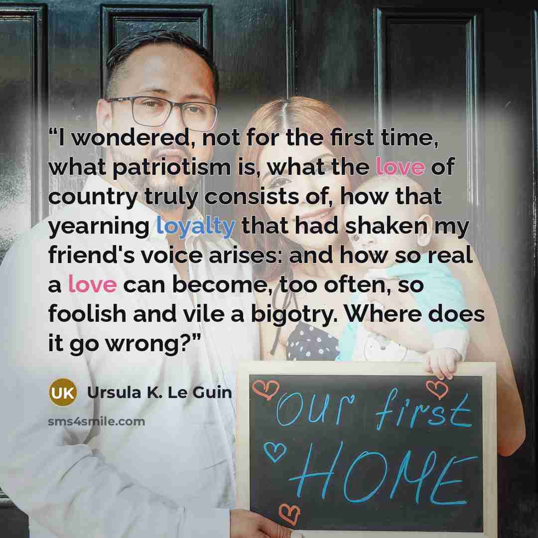 “I wondered, not for the first time, what patriotism is, what the love of country truly consists of, how that yearning loyalty that had shaken my friend's voice arises: and how so real a love can become, too often, so foolish and vile a bigotry. Where does it go wrong?” quote by Ursula K. Le Guin