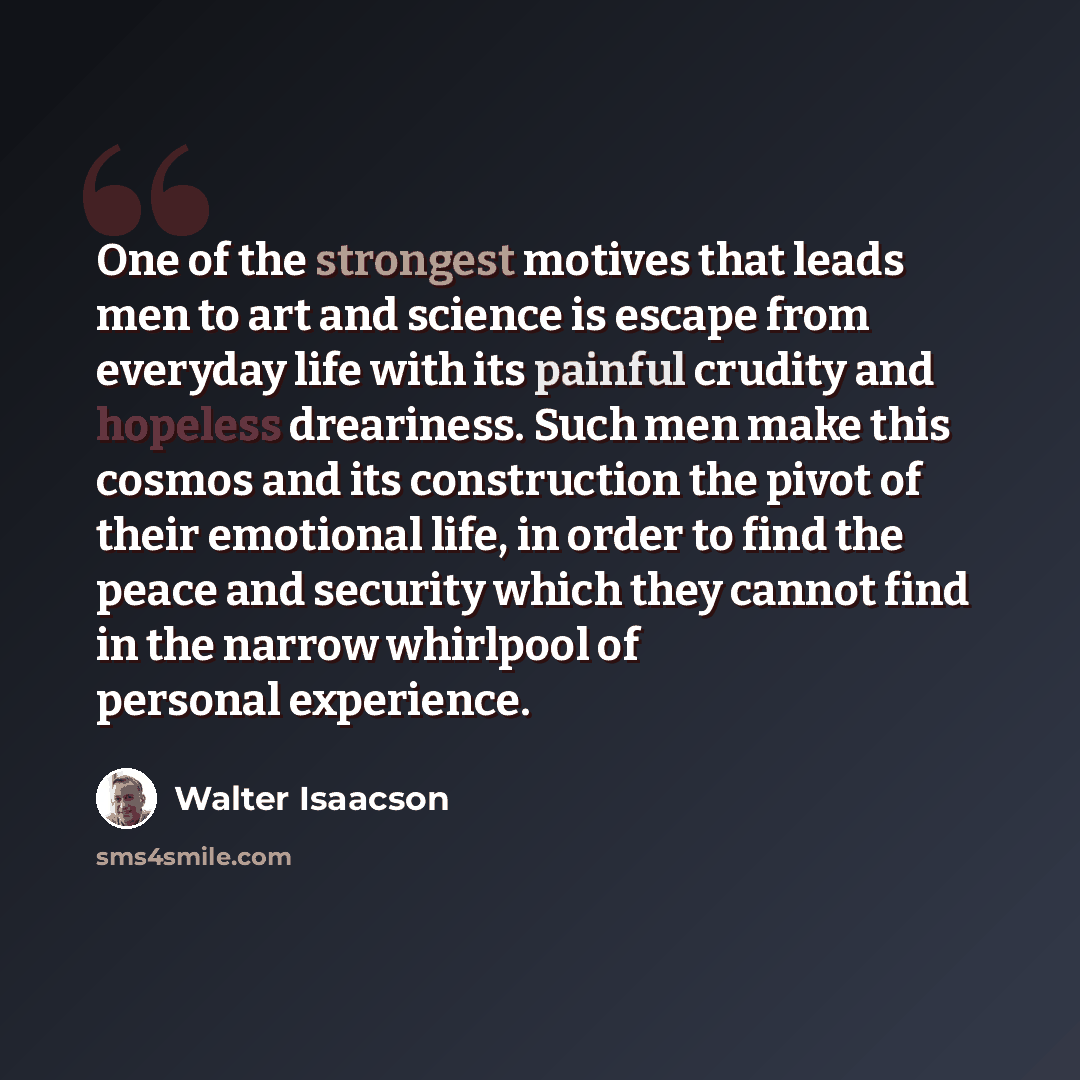 “One of the strongest motives that leads men to art and science is escape from everyday life with its painful crudity and hopeless dreariness. Such men make this cosmos and its construction the pivot of their emotional life, in order to find the peace and security which they cannot find in the…” quote by Walter Isaacson