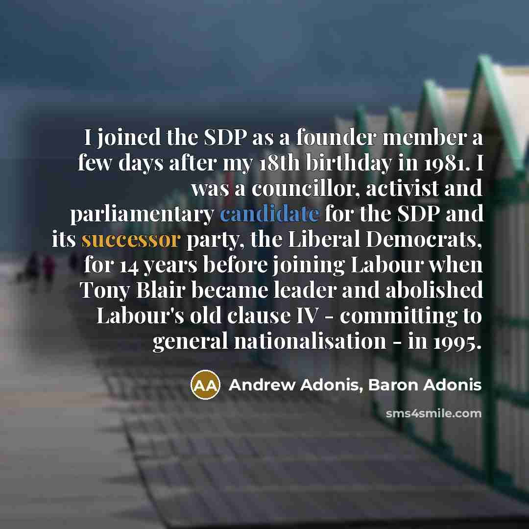 “I joined the SDP as a founder member a few days after my 18th birthday in 1981. I was a councillor, activist and parliamentary candidate for the SDP and its successor party, the Liberal Democrats, for 14 years before joining Labour when Tony Blair became leader and abolished Labour's old clause IV…” quote by Andrew Adonis, Baron Adonis