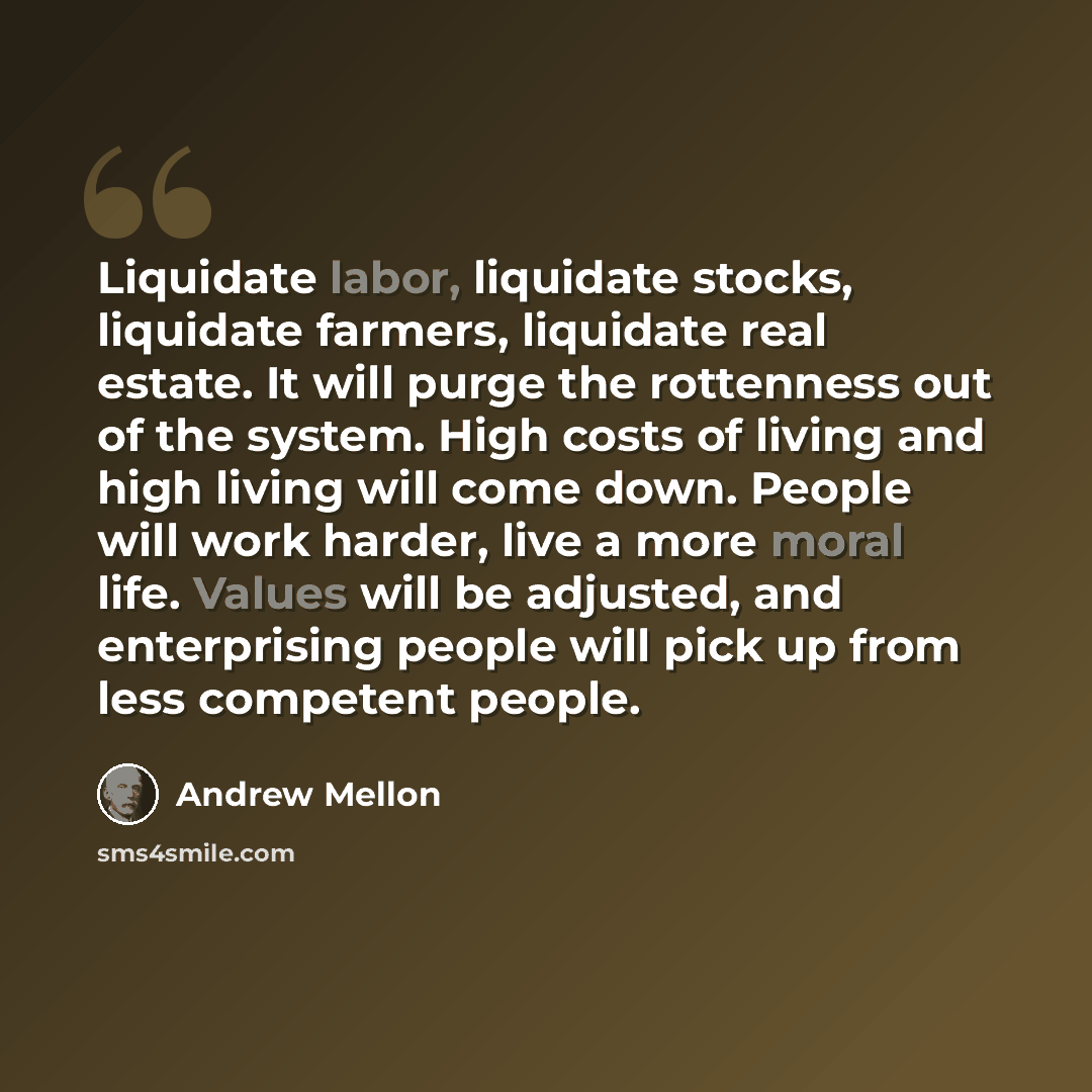 “Liquidate labor, liquidate stocks, liquidate farmers, liquidate real estate. It will purge the rottenness out of the system. High costs of living and high living will come down. People will work harder, live a more moral life. Values will be adjusted, and enterprising people will pick up from less…” quote by Andrew Mellon