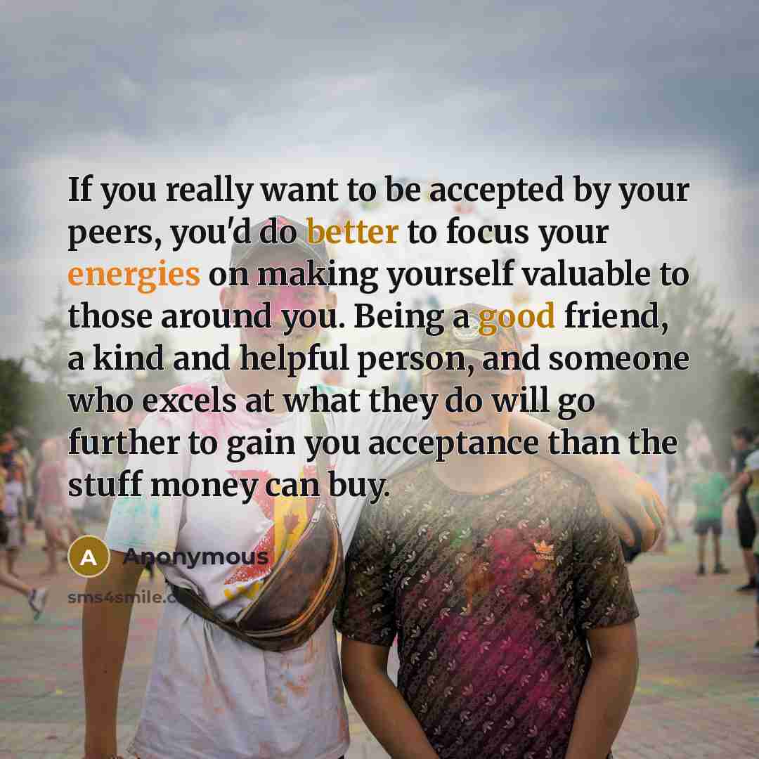 “If you really want to be accepted by your peers, you'd do better to focus your energies on making yourself valuable to those around you. Being a good friend, a kind and helpful person, and someone who excels at what they do will go further to gain you acceptance than the stuff money can buy.” quote by Anonymous