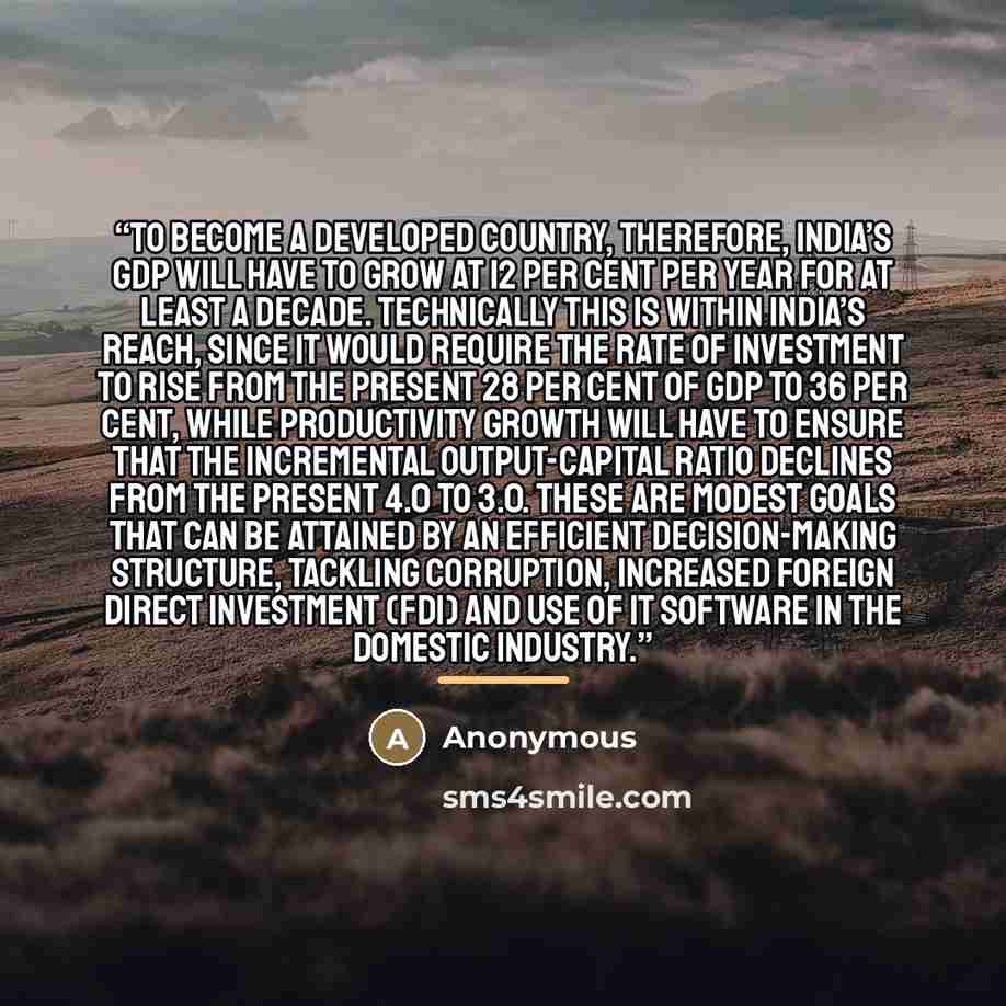 “To become a developed country, therefore, India’s GDP will have to grow at 12 per cent per year for at least a decade. Technically this is within India’s reach, since it would require the rate of investment to rise from the present 28 per cent of GDP to 36 per cent, while productivity growth will…” quote by Anonymous