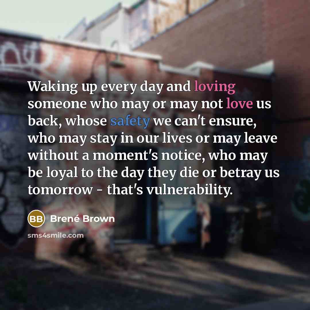 “Waking up every day and loving someone who may or may not love us back, whose safety we can't ensure, who may stay in our lives or may leave without a moment's notice, who may be loyal to the day they die or betray us tomorrow - that's vulnerability.” quote by Brene Brown