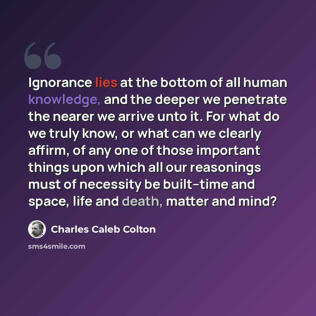 “Ignorance lies at the bottom of all human knowledge, and the deeper we penetrate the nearer we arrive unto it. For what do we truly know, or what can we clearly affirm, of any one of those important things upon which all our reasonings must of necessity be built--time and space, life and death…” quote by Charles Caleb Colton