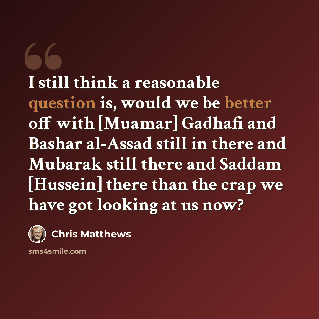 “I still think a reasonable question is, would we be better off with [Muamar] Gadhafi and Bashar al-Assad still in there and Mubarak still there and Saddam [Hussein] there than the crap we have got looking at us now?” quote by Chris Matthews