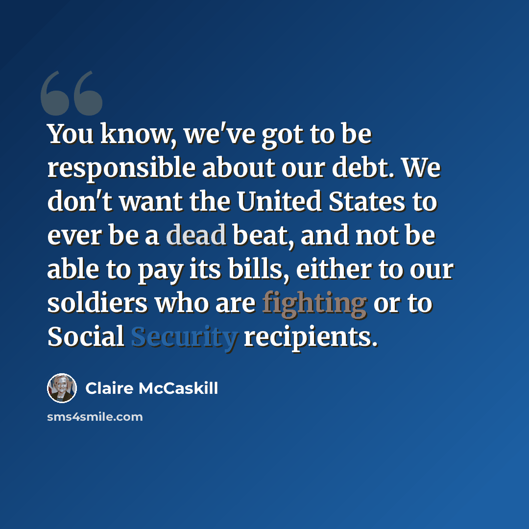 “You know, we've got to be responsible about our debt. We don't want the United States to ever be a dead beat, and not be able to pay its bills, either to our soldiers who are fighting or to Social Security recipients.” quote by Claire McCaskill