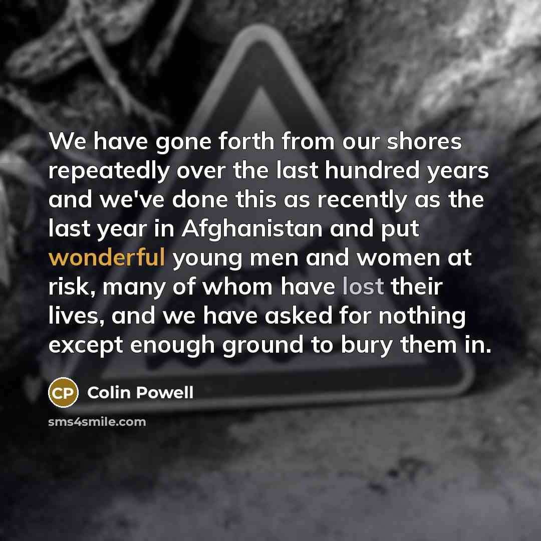 “We have gone forth from our shores repeatedly over the last hundred years and we've done this as recently as the last year in Afghanistan and put wonderful young men and women at risk, many of whom have lost their lives, and we have asked for nothing except enough ground to bury them in.” quote by Colin Powell