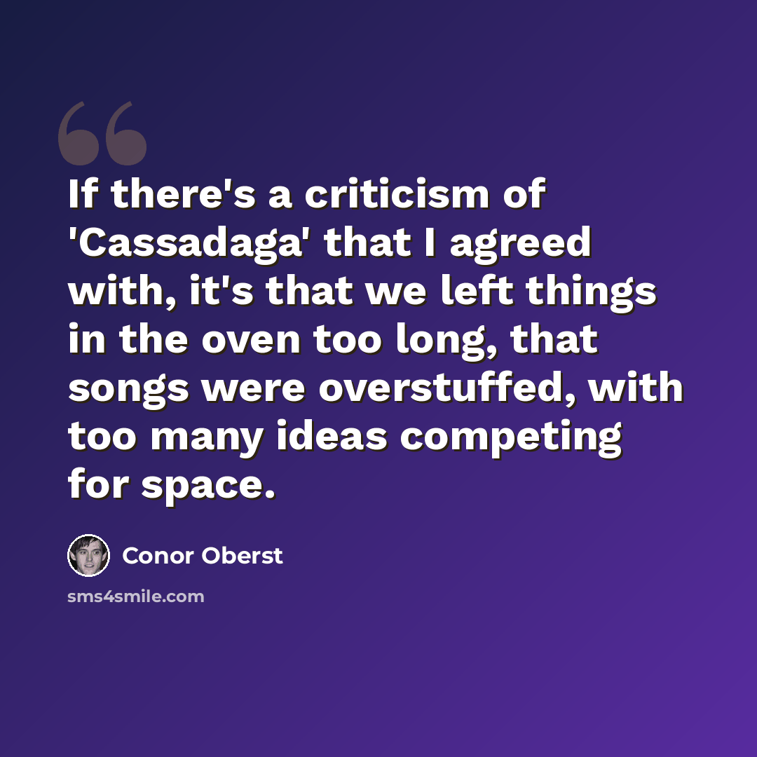 “If there's a criticism of 'Cassadaga' that I agreed with, it's that we left things in the oven too long, that songs were overstuffed, with too many ideas competing for space.” quote by Conor Oberst