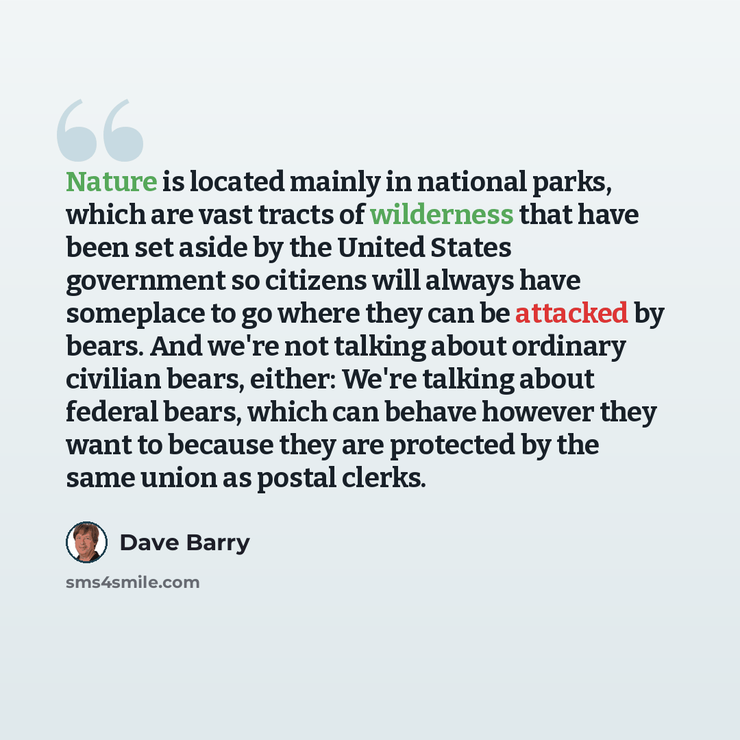 “Nature is located mainly in national parks, which are vast tracts of wilderness that have been set aside by the United States government so citizens will always have someplace to go where they can be attacked by bears. And we're not talking about ordinary civilian bears, either: We're talking…” quote by Dave Barry