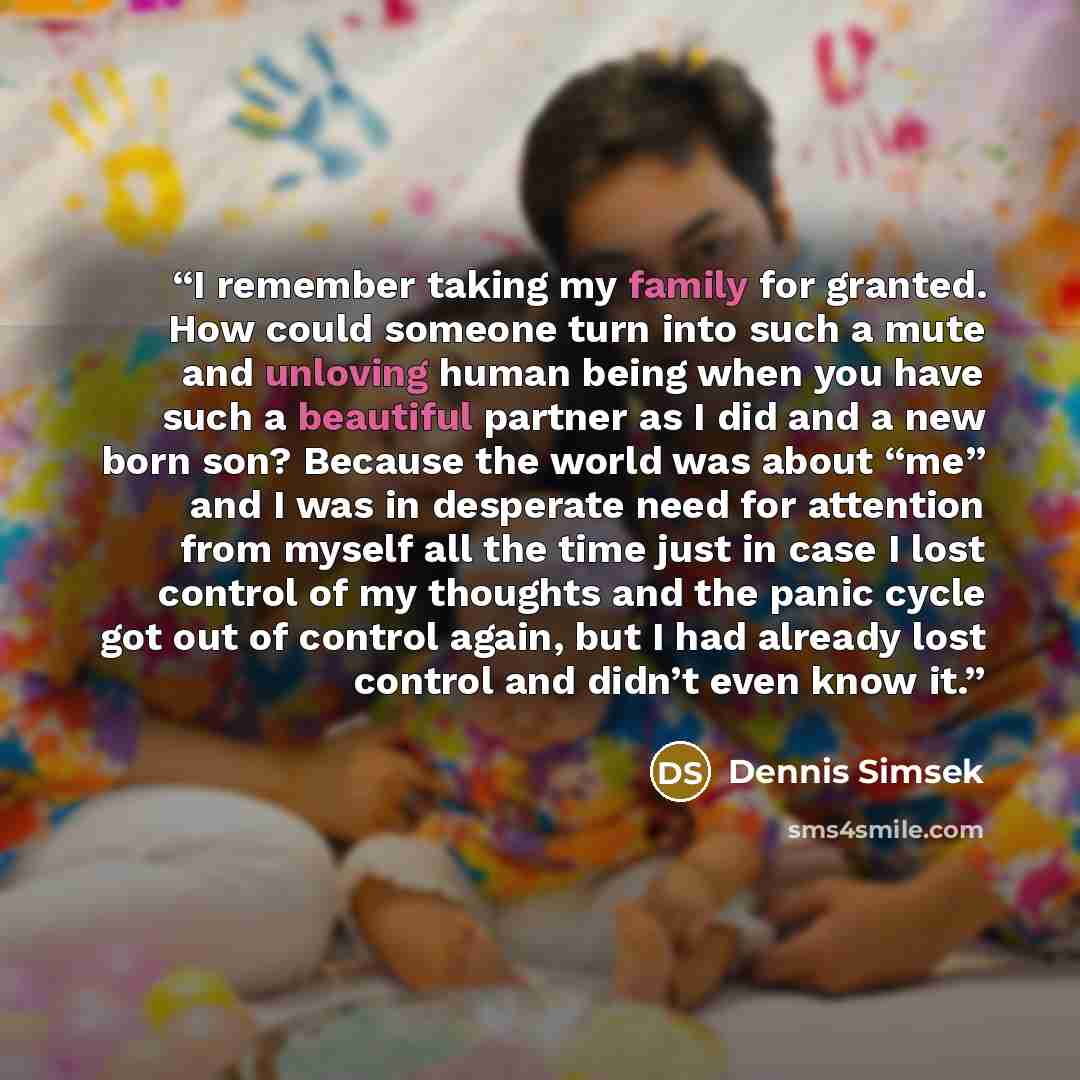 “I remember taking my family for granted. How could someone turn into such a mute and unloving human being when you have such a beautiful partner as I did and a new born son? Because the world was about “me” and I was in desperate need for attention from myself all the time just in case I lost…” quote by Dennis Simsek