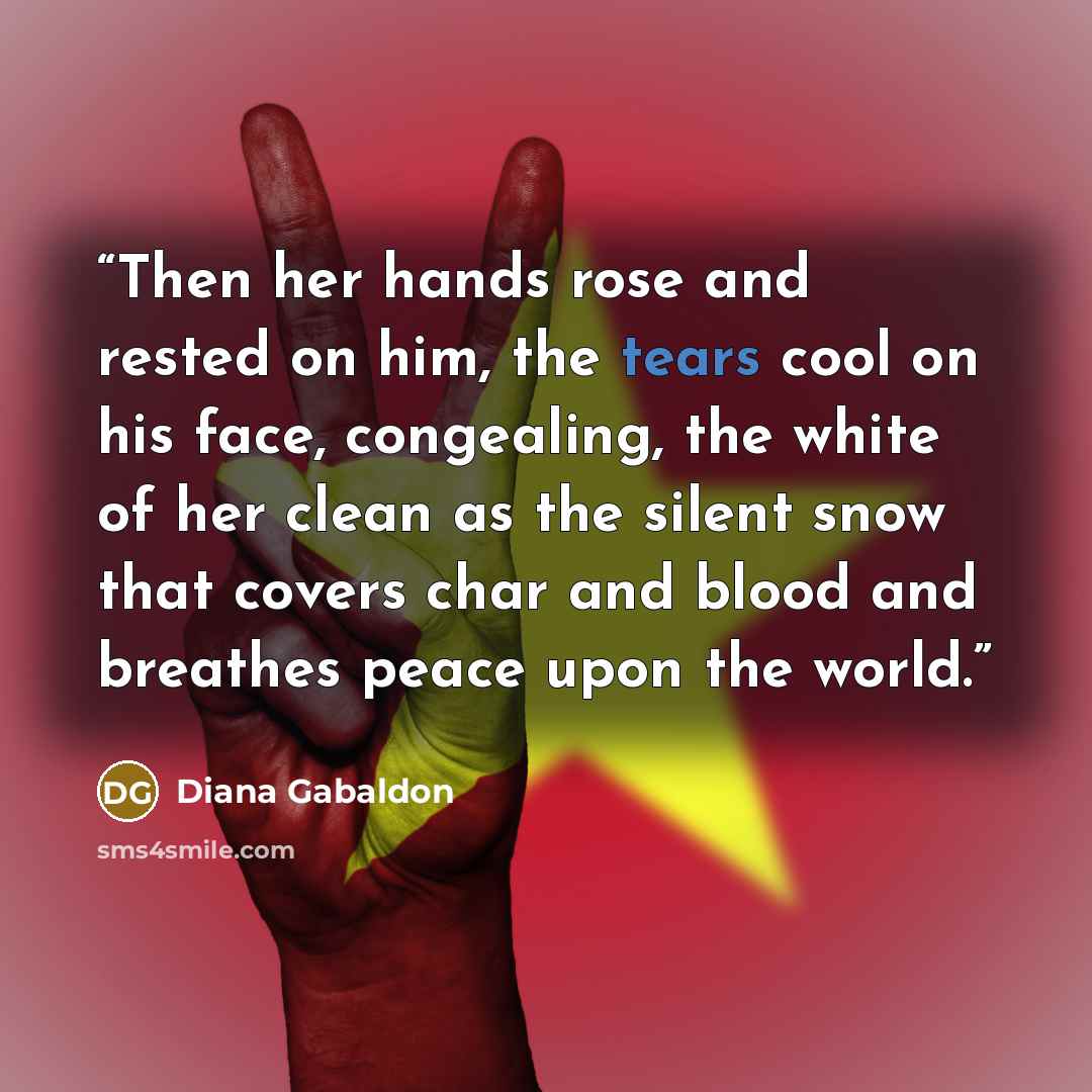“Then her hands rose and rested on him, the tears cool on his face, congealing, the white of her clean as the silent snow that covers char and blood and breathes peace upon the world.” quote by Diana Gabaldon