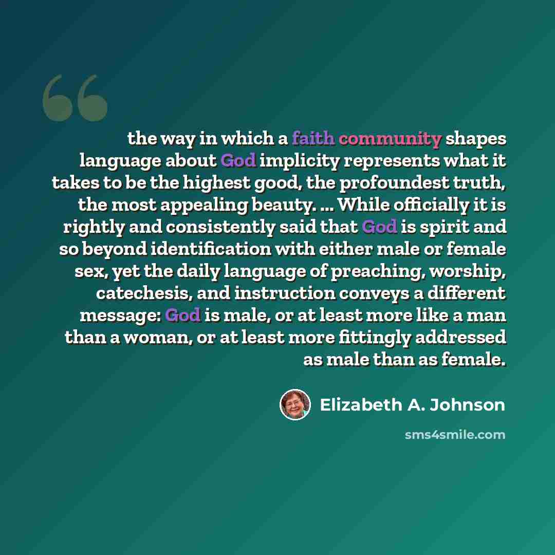 “the way in which a faith community shapes language about God implicity represents what it takes to be the highest good, the profoundest truth, the most appealing beauty. ... While officially it is rightly and consistently said that God is spirit and so beyond identification with either male or…” quote by Elizabeth A. Johnson