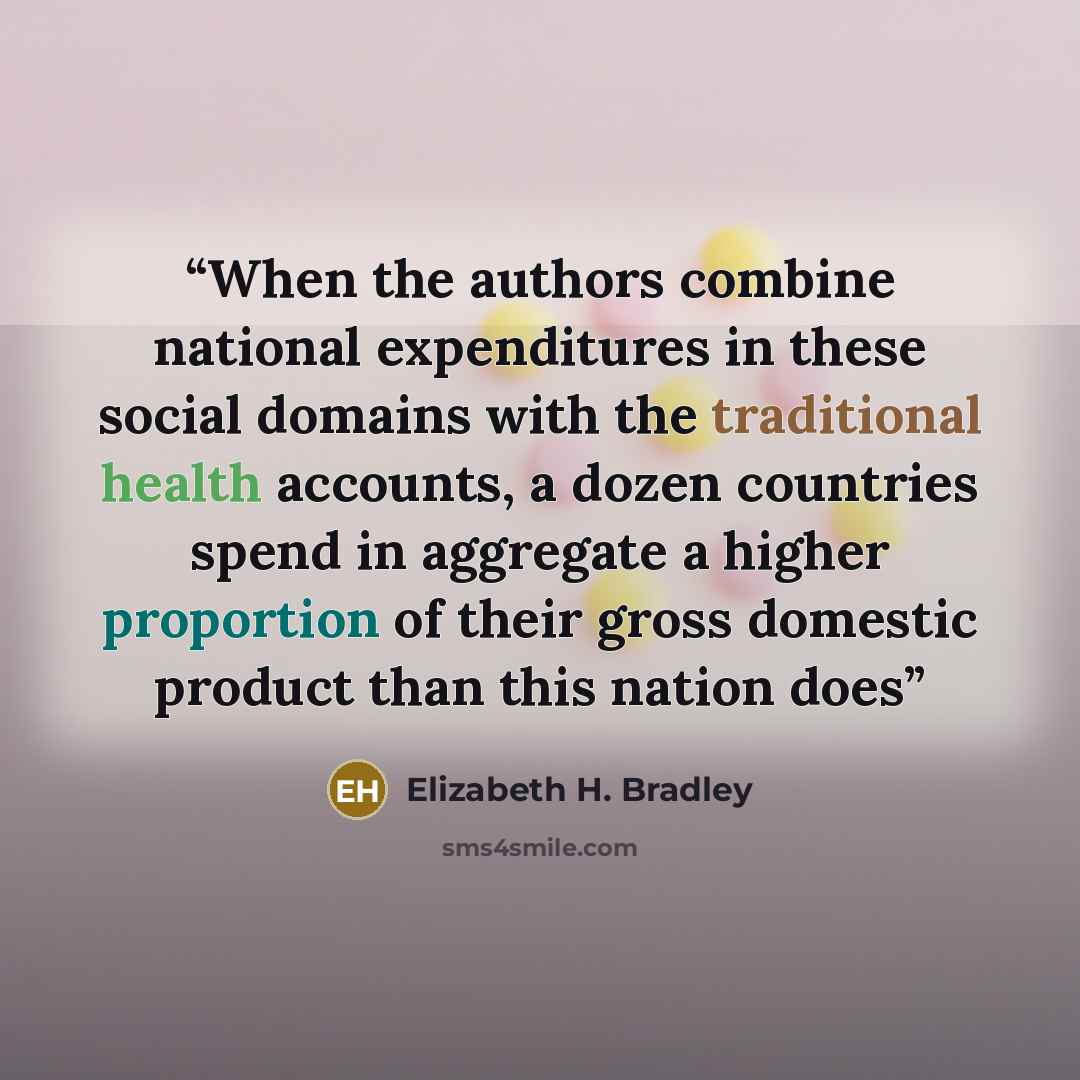 “When the authors combine national expenditures in these social domains with the traditional health accounts, a dozen countries spend in aggregate a higher proportion of their gross domestic product than this nation does” quote by Elizabeth H. Bradley