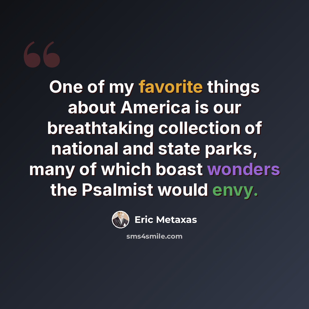 “One of my favorite things about America is our breathtaking collection of national and state parks, many of which boast wonders the Psalmist would envy.” quote by Eric Metaxas