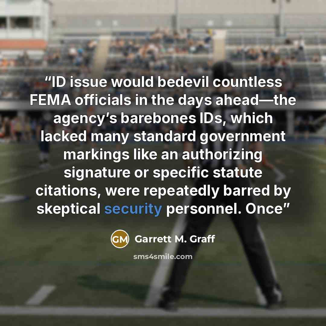“ID issue would bedevil countless FEMA officials in the days ahead—the agency’s barebones IDs, which lacked many standard government markings like an authorizing signature or specific statute citations, were repeatedly barred by skeptical security personnel. Once” quote by Garrett M. Graff
