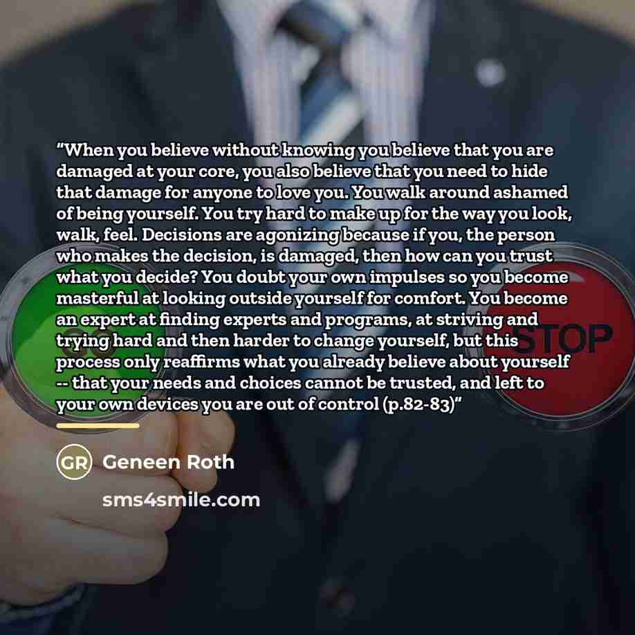 “When you believe without knowing you believe that you are damaged at your core, you also believe that you need to hide that damage for anyone to love you. You walk around ashamed of being yourself. You try hard to make up for the way you look, walk, feel. Decisions are agonizing because if you…” quote by Geneen Roth