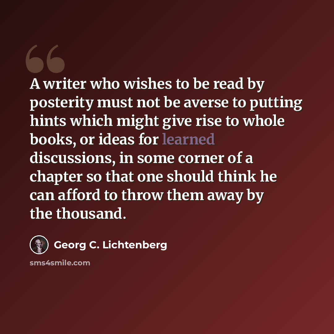 “A writer who wishes to be read by posterity must not be averse to putting hints which might give rise to whole books, or ideas for learned discussions, in some corner of a chapter so that one should think he can afford to throw them away by the thousand.” quote by Georg C. Lichtenberg
