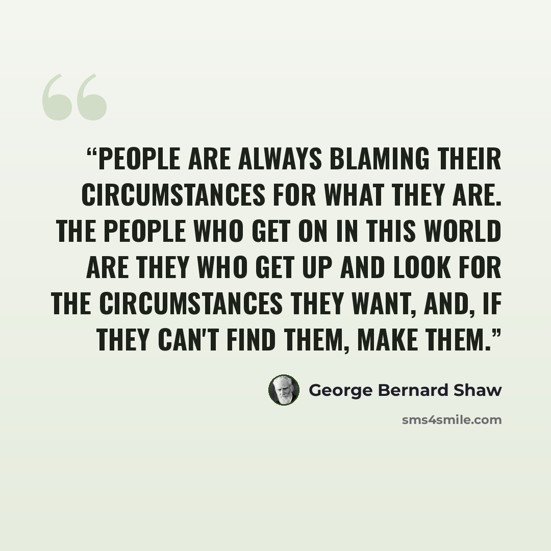 “People are always blaming their circumstances for what they are. The people who get on in this world are they who get up and look for the circumstances they want, and, if they can't find them, make them.” quote by George Bernard Shaw