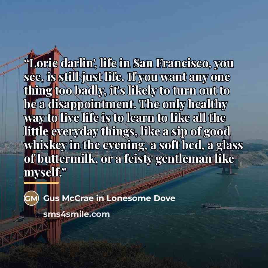“Lorie darlin', life in San Francisco, you see, is still just life. If you want any one thing too badly, it's likely to turn out to be a disappointment. The only healthy way to live life is to learn to like all the little everyday things, like a sip of good whiskey in the evening, a soft bed, a…” quote by Gus McCrae in Lonesome Dove