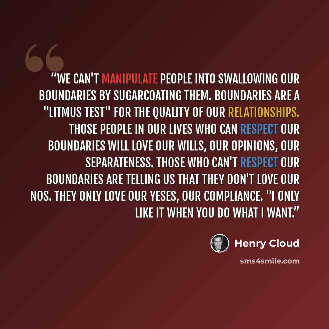 “We can't manipulate people into swallowing our boundaries by sugarcoating them. Boundaries are a "litmus test" for the quality of our relationships. Those people in our lives who can respect our boundaries will love our wills, our opinions, our separateness. Those who can't respect our boundaries…” quote by Henry Cloud