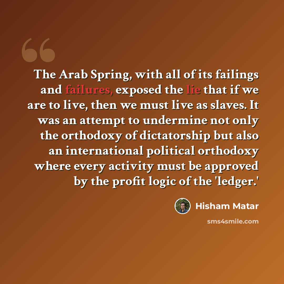 “The Arab Spring, with all of its failings and failures, exposed the lie that if we are to live, then we must live as slaves. It was an attempt to undermine not only the orthodoxy of dictatorship but also an international political orthodoxy where every activity must be approved by the profit logic…” quote by Hisham Matar
