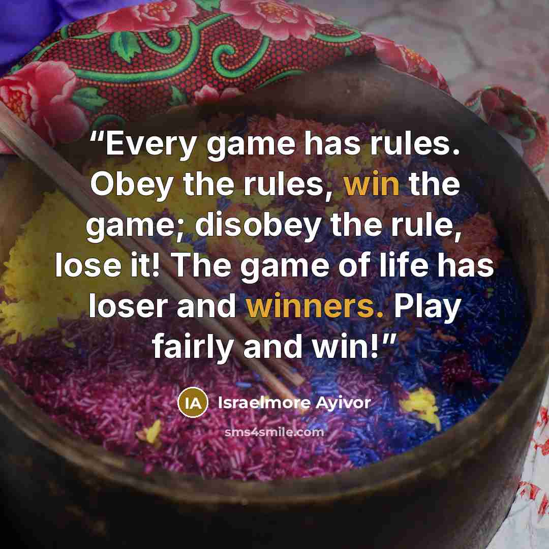 “Every game has rules. Obey the rules, win the game; disobey the rule, lose it! The game of life has loser and winners. Play fairly and win!” quote by Israelmore Ayivor