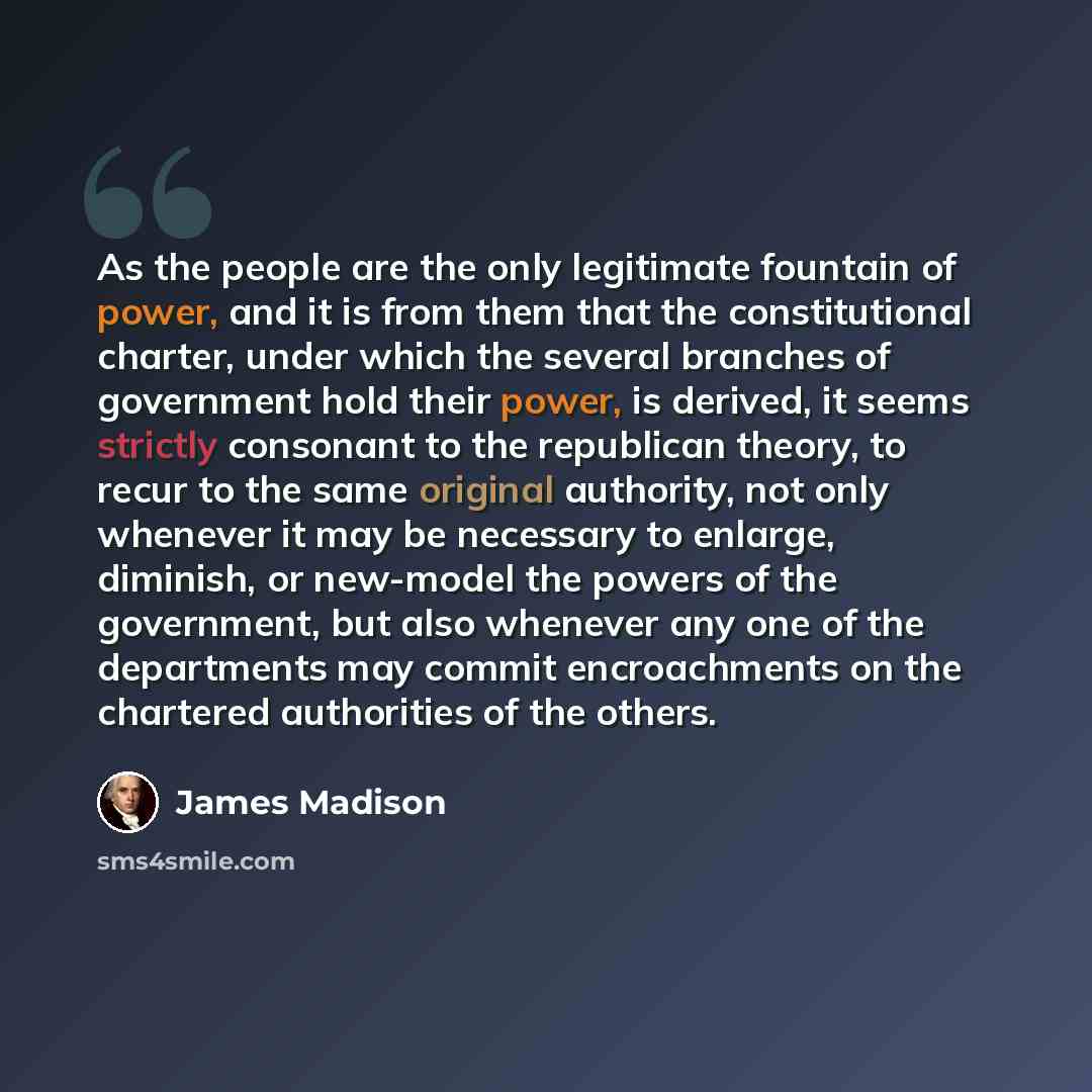 “As the people are the only legitimate fountain of power, and it is from them that the constitutional charter, under which the several branches of government hold their power, is derived, it seems strictly consonant to the republican theory, to recur to the same original authority, not only…” quote by James Madison