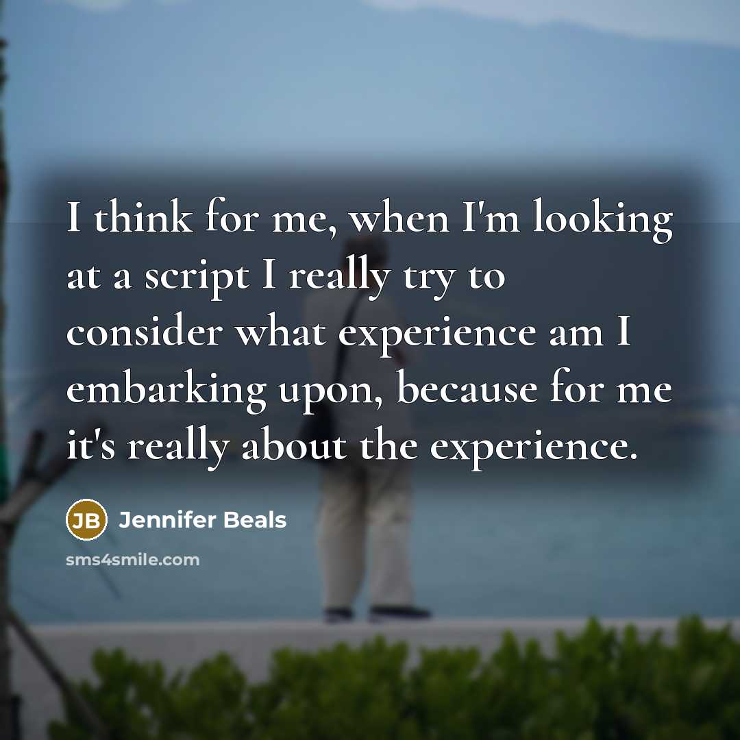 “I think for me, when I'm looking at a script I really try to consider what experience am I embarking upon, because for me it's really about the experience.” quote by Jennifer Beals