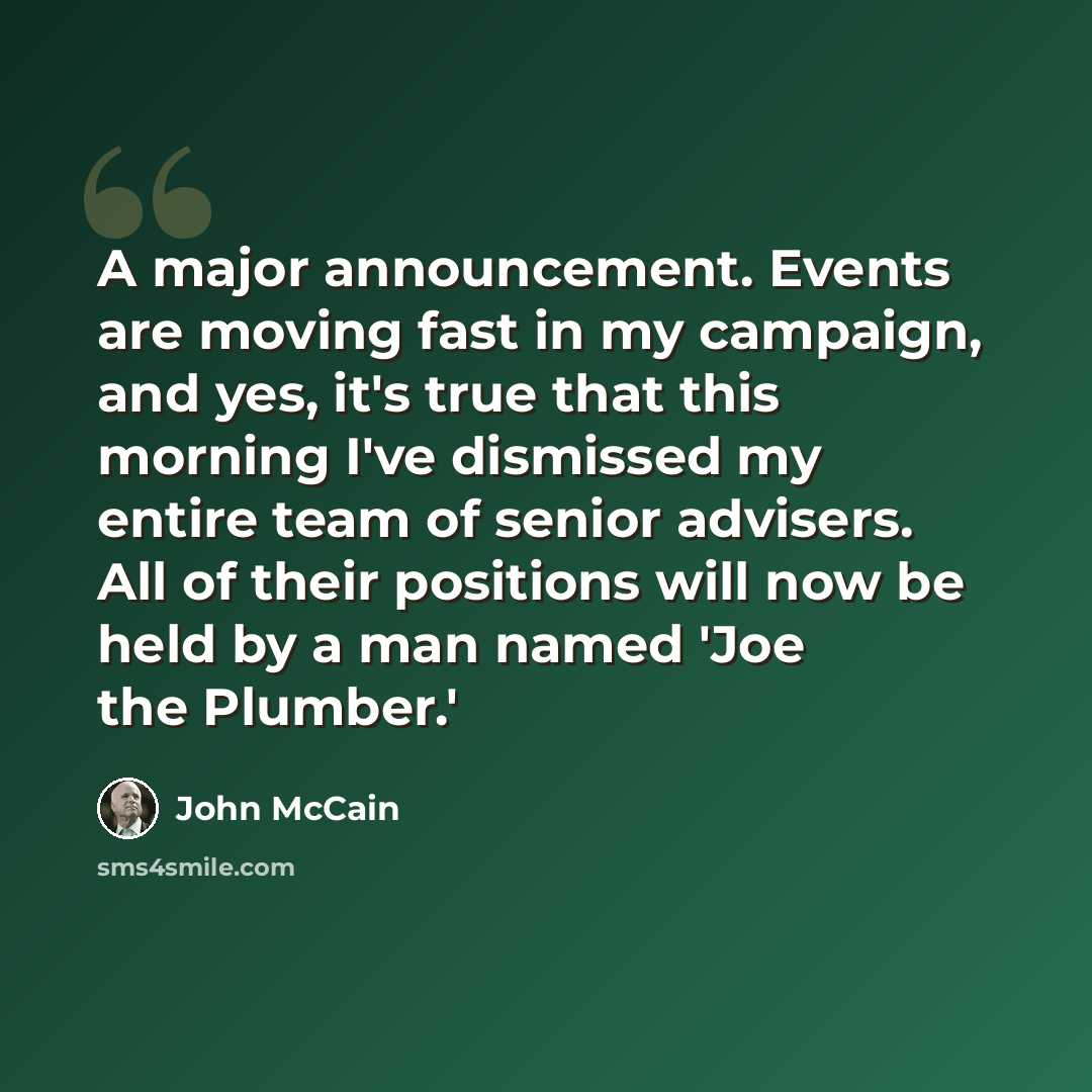 “A major announcement. Events are moving fast in my campaign, and yes, it's true that this morning I've dismissed my entire team of senior advisers. All of their positions will now be held by a man named 'Joe the Plumber.'” quote by John McCain