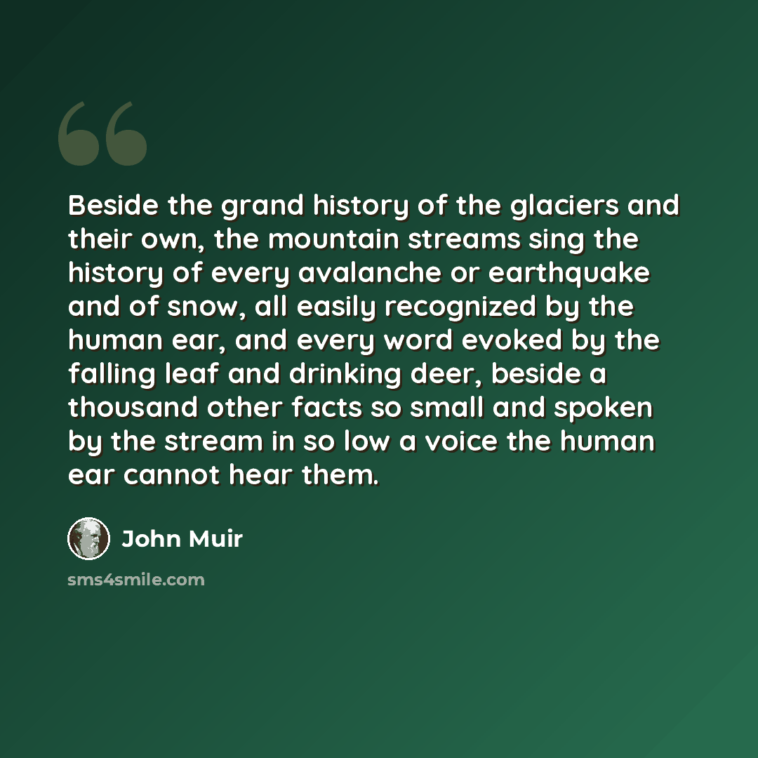 “Beside the grand history of the glaciers and their own, the mountain streams sing the history of every avalanche or earthquake and of snow, all easily recognized by the human ear, and every word evoked by the falling leaf and drinking deer, beside a thousand other facts so small and spoken by the…” quote by John Muir