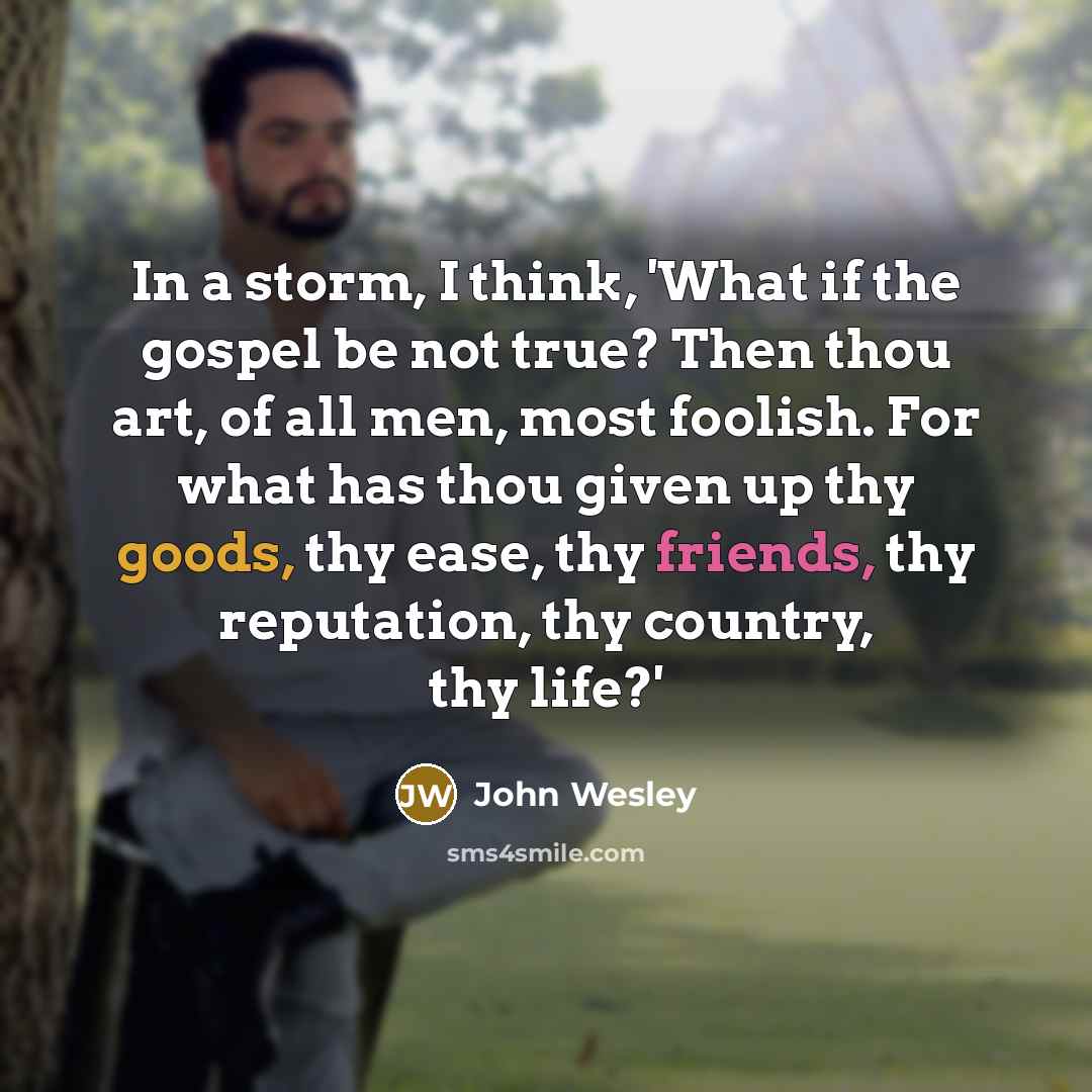 “In a storm, I think, 'What if the gospel be not true? Then thou art, of all men, most foolish. For what has thou given up thy goods, thy ease, thy friends, thy reputation, thy country, thy life?'” quote by John Wesley