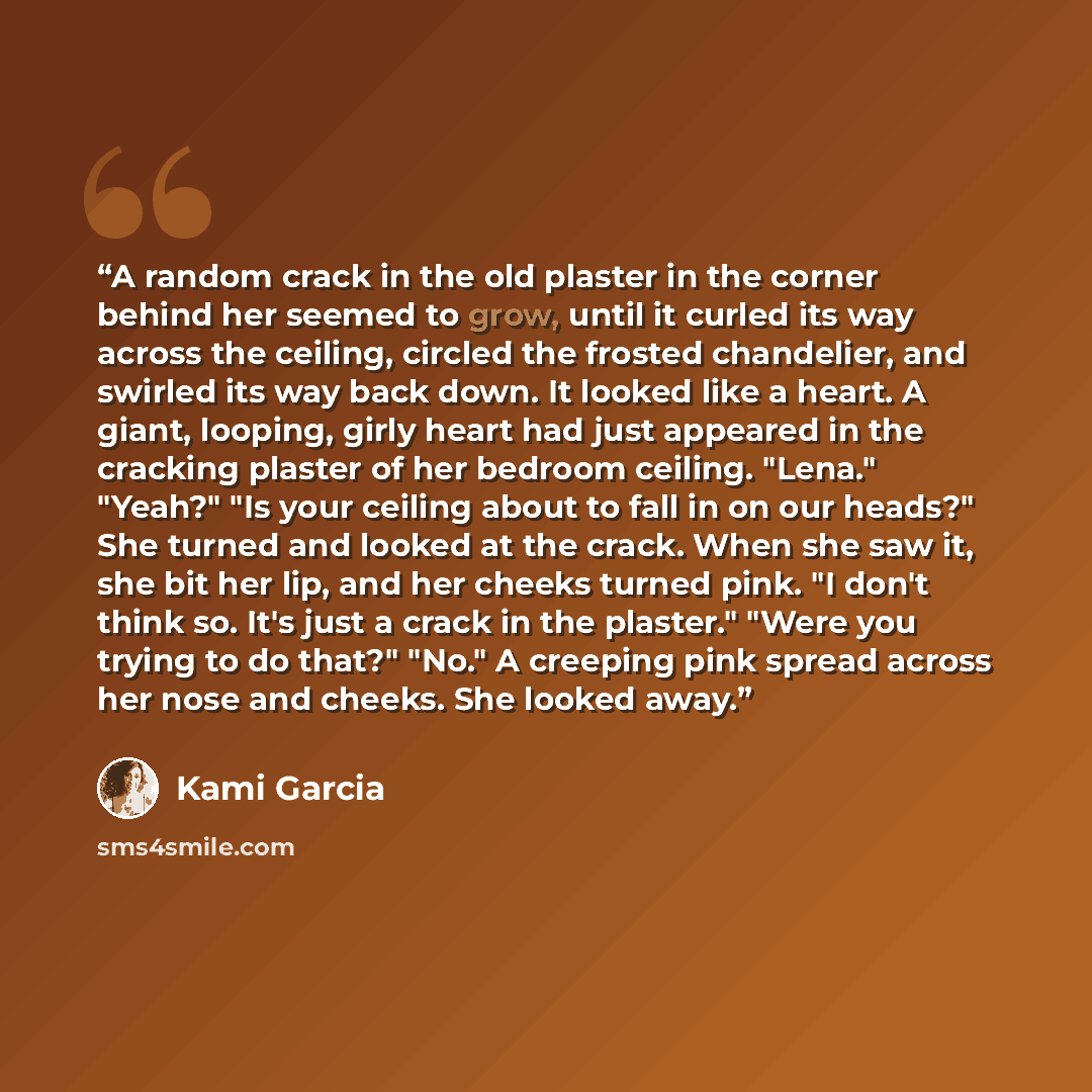 “A random crack in the old plaster in the corner behind her seemed to grow, until it curled its way across the ceiling, circled the frosted chandelier, and swirled its way back down. It looked like a heart. A giant, looping, girly heart had just appeared in the cracking plaster of her bedroom…” quote by Kami Garcia