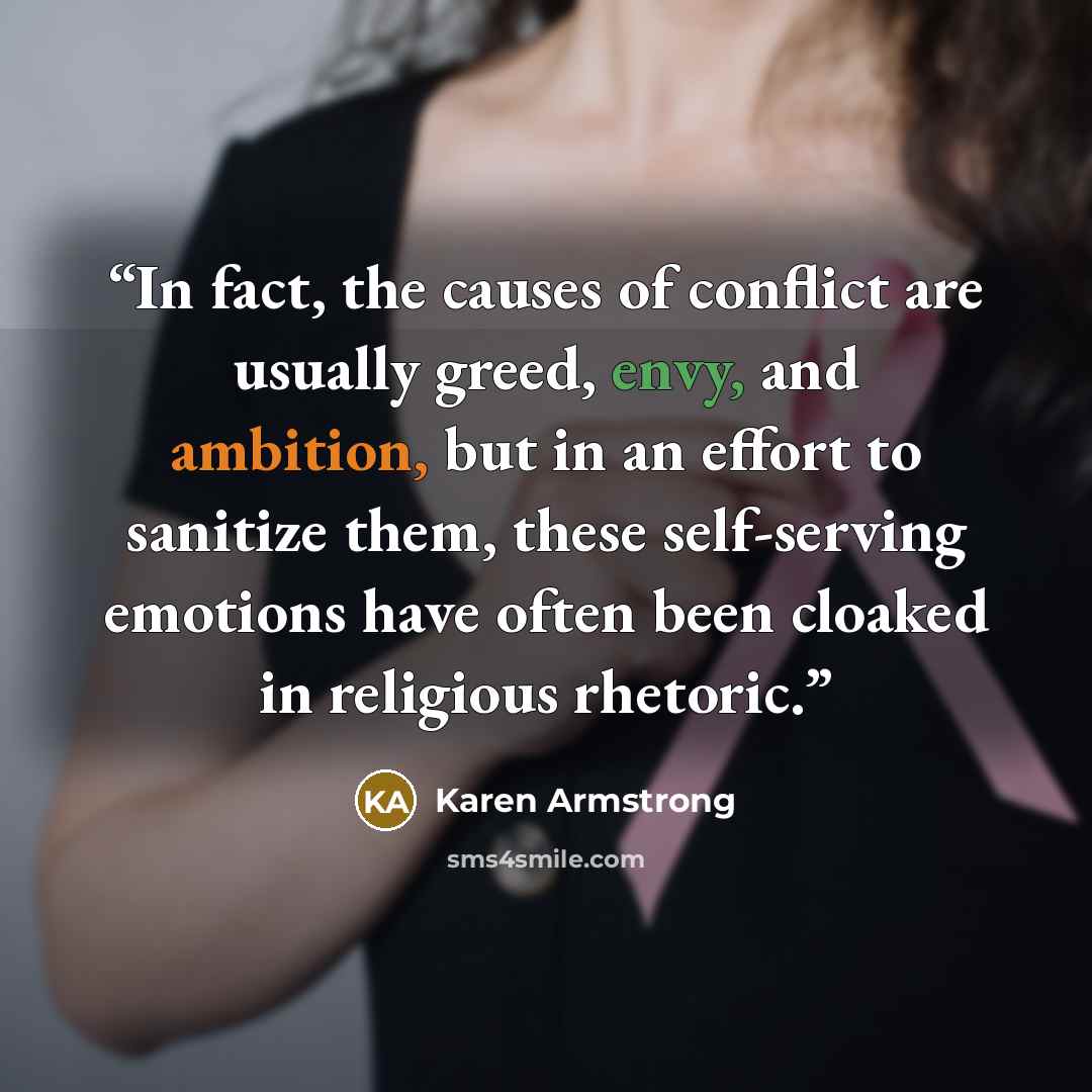 “In fact, the causes of conflict are usually greed, envy, and ambition, but in an effort to sanitize them, these self-serving emotions have often been cloaked in religious rhetoric.” quote by Karen Armstrong