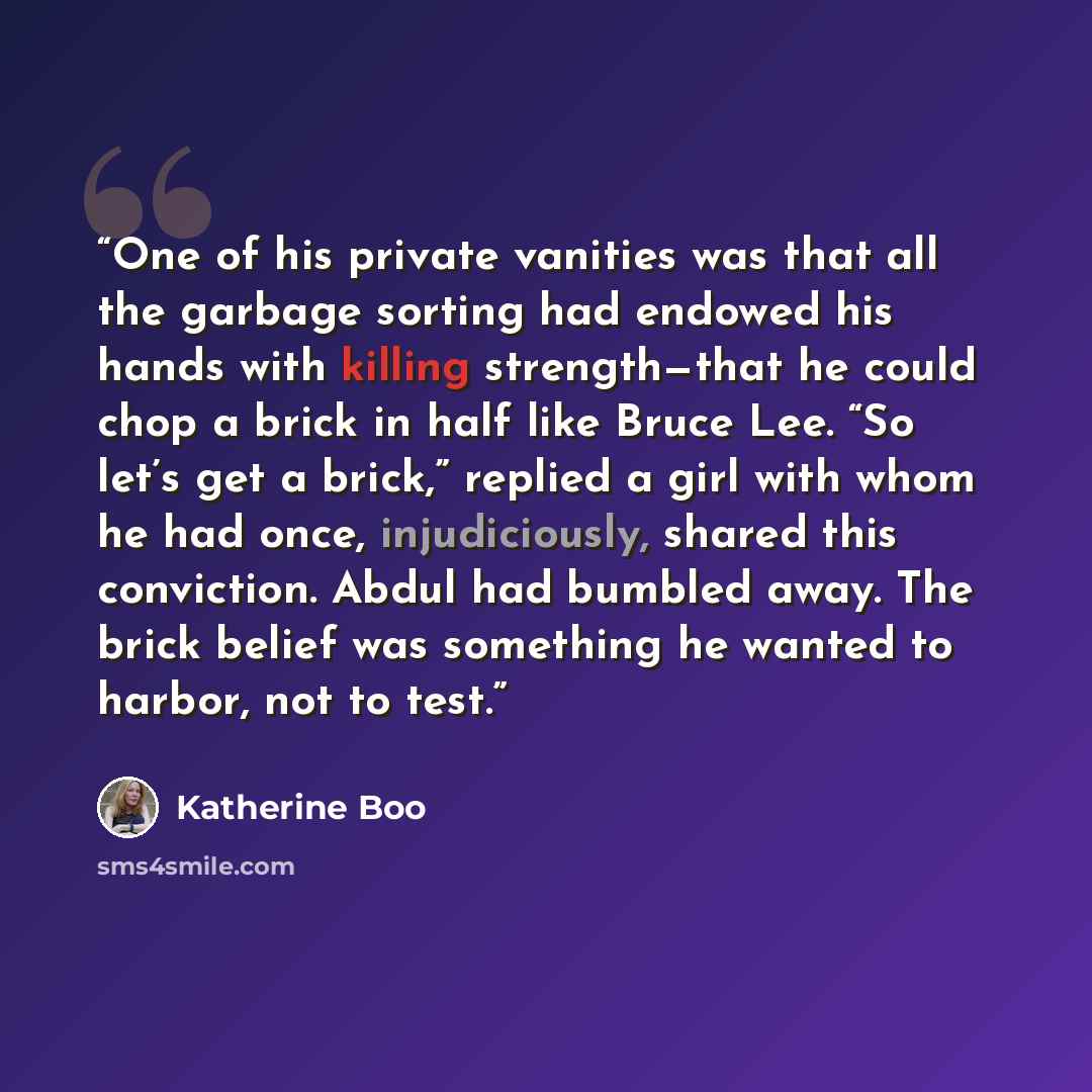 “One of his private vanities was that all the garbage sorting had endowed his hands with killing strength—that he could chop a brick in half like Bruce Lee. “So let’s get a brick,” replied a girl with whom he had once, injudiciously, shared this conviction. Abdul had bumbled away. The brick belief…” quote by Katherine Boo