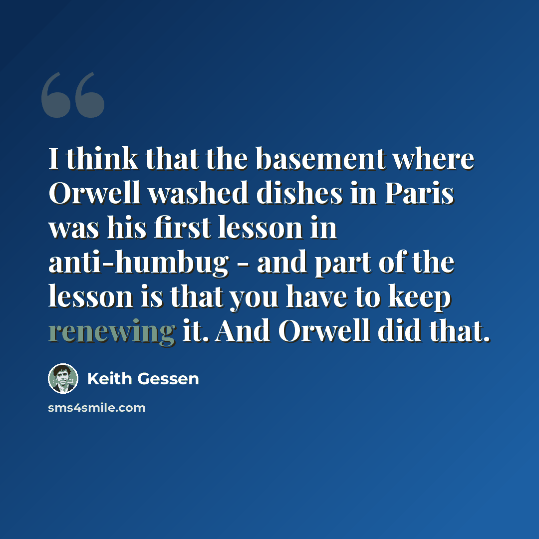 “I think that the basement where Orwell washed dishes in Paris was his first lesson in anti-humbug - and part of the lesson is that you have to keep renewing it. And Orwell did that.” quote by Keith Gessen