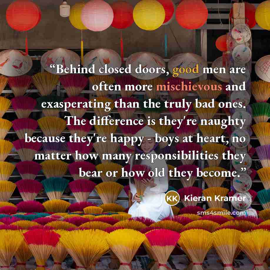 “Behind closed doors, good men are often more mischievous and exasperating than the truly bad ones. The difference is they're naughty because they're happy - boys at heart, no matter how many responsibilities they bear or how old they become.” quote by Kieran Kramer