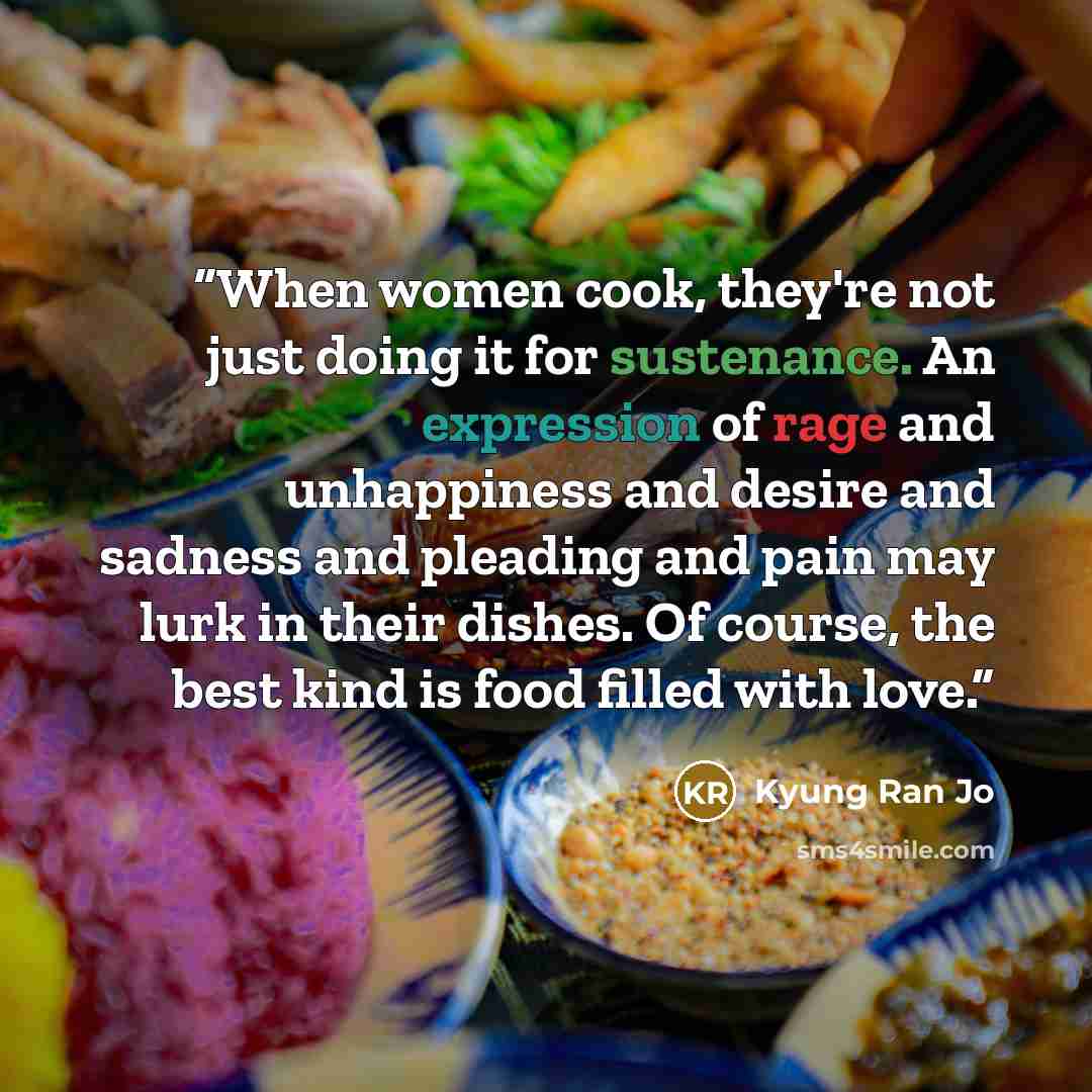 “When women cook, they're not just doing it for sustenance. An expression of rage and unhappiness and desire and sadness and pleading and pain may lurk in their dishes. Of course, the best kind is food filled with love.” quote by Kyung Ran Jo