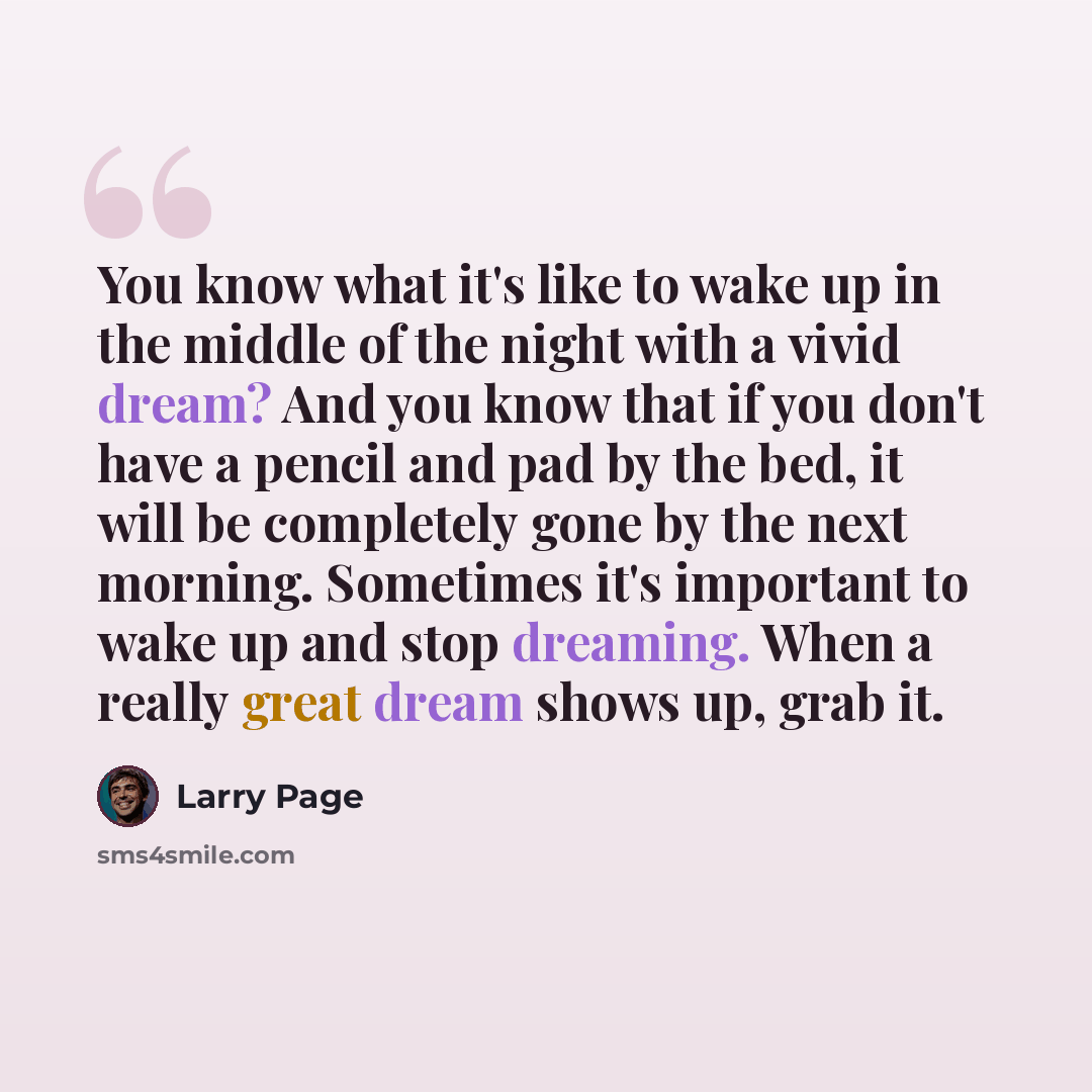 “You know what it's like to wake up in the middle of the night with a vivid dream? And you know that if you don't have a pencil and pad by the bed, it will be completely gone by the next morning. Sometimes it's important to wake up and stop dreaming. When a really great dream shows up, grab it.” quote by Larry Page