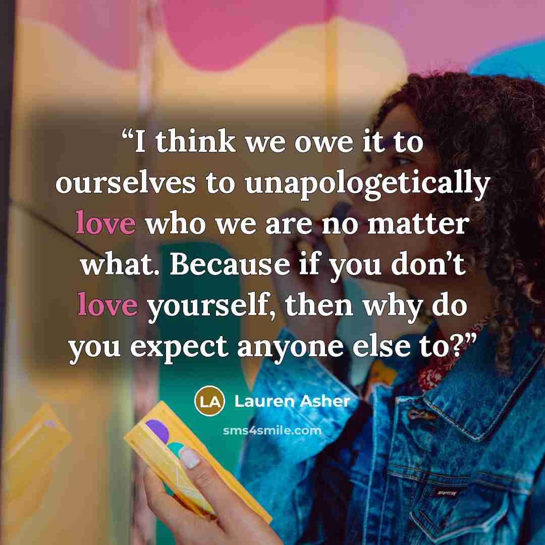 “I think we owe it to ourselves to unapologetically love who we are no matter what. Because if you don’t love yourself, then why do you expect anyone else to?” quote by Lauren Asher