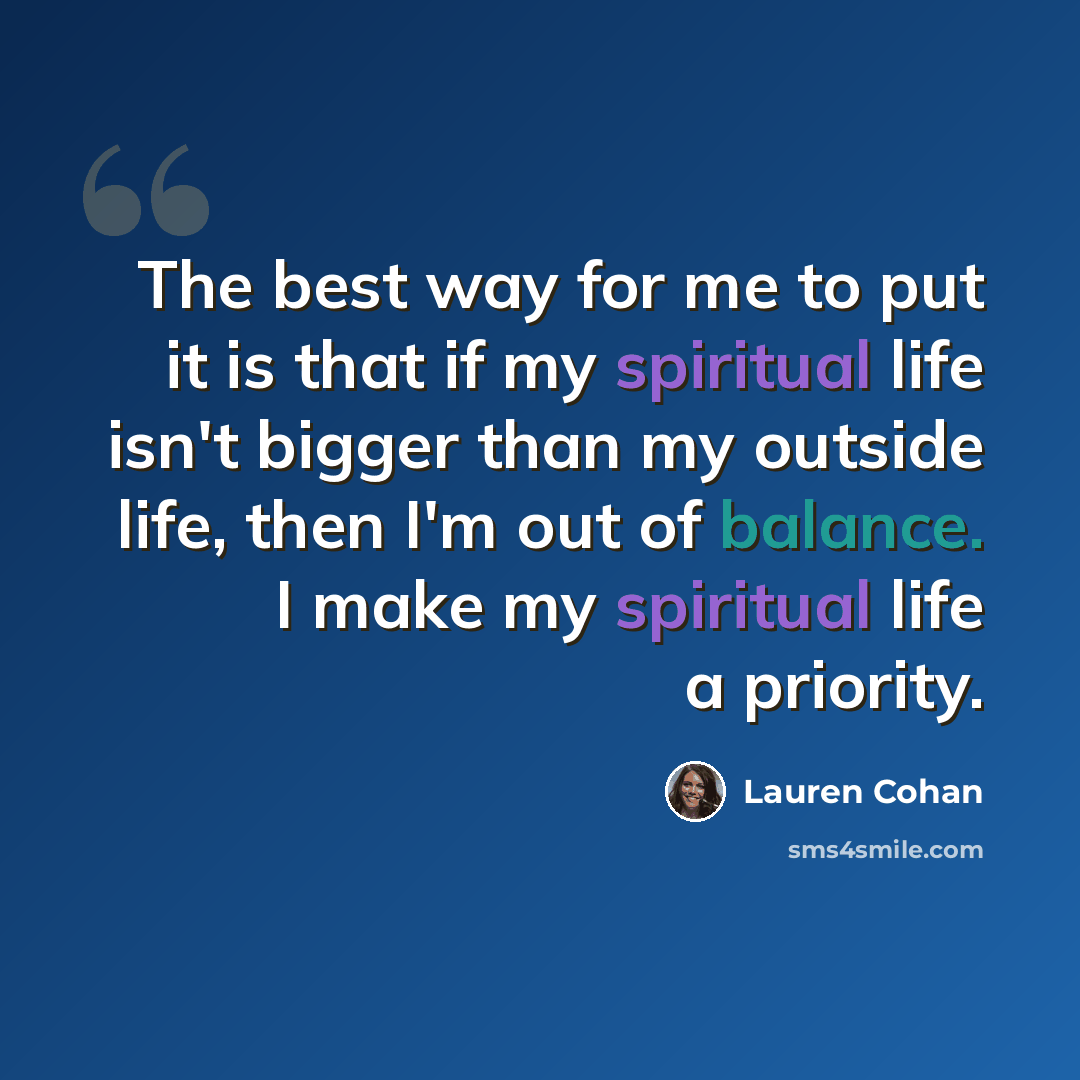“The best way for me to put it is that if my spiritual life isn't bigger than my outside life, then I'm out of balance. I make my spiritual life a priority.” quote by Lauren Cohan