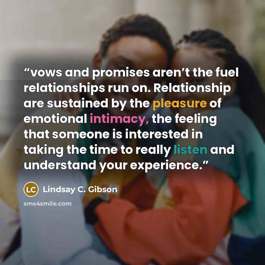 “vows and promises aren’t the fuel relationships run on. Relationship are sustained by the pleasure of emotional intimacy, the feeling that someone is interested in taking the time to really listen and understand your experience.” quote by Lindsay C. Gibson