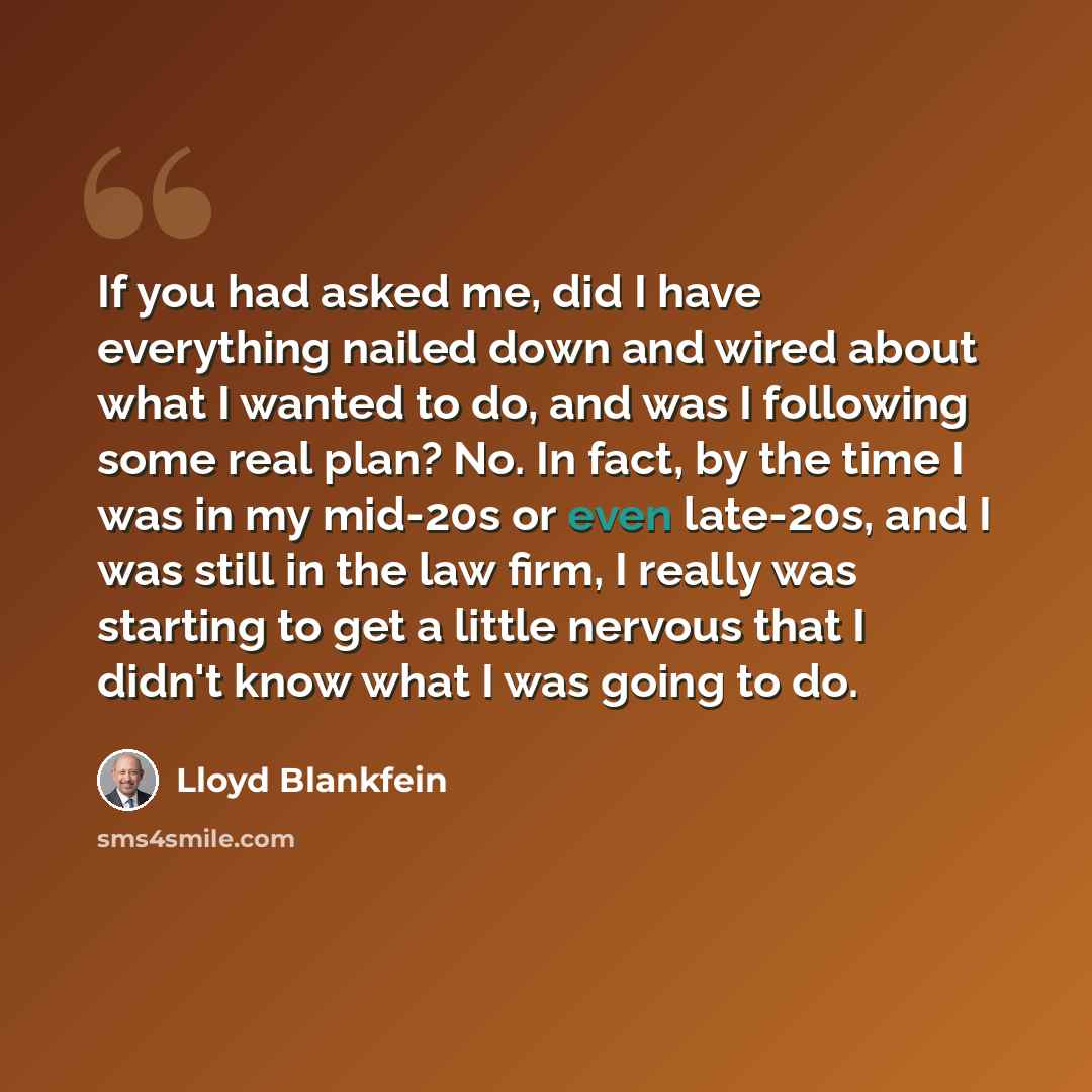 “If you had asked me, did I have everything nailed down and wired about what I wanted to do, and was I following some real plan? No. In fact, by the time I was in my mid-20s or even late-20s, and I was still in the law firm, I really was starting to get a little nervous that I didn't know what I…” quote by Lloyd Blankfein