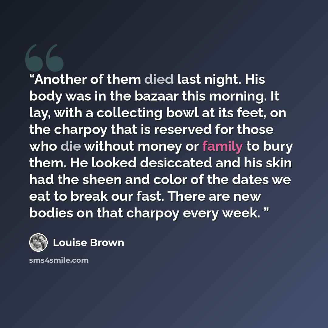 “Another of them died last night. His body was in the bazaar this morning. It lay, with a collecting bowl at its feet, on the charpoy that is reserved for those who die without money or family to bury them. He looked desiccated and his skin had the sheen and color of the dates we eat to break our…” quote by Louise Brown