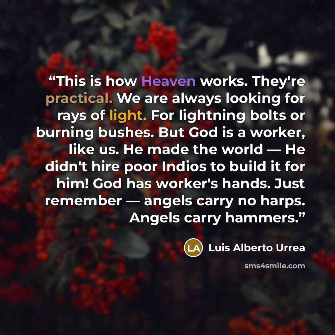 “This is how Heaven works. They're practical. We are always looking for rays of light. For lightning bolts or burning bushes. But God is a worker, like us. He made the world — He didn't hire poor Indios to build it for him! God has worker's hands. Just remember — angels carry no harps. Angels carry…” quote by Luis Alberto Urrea