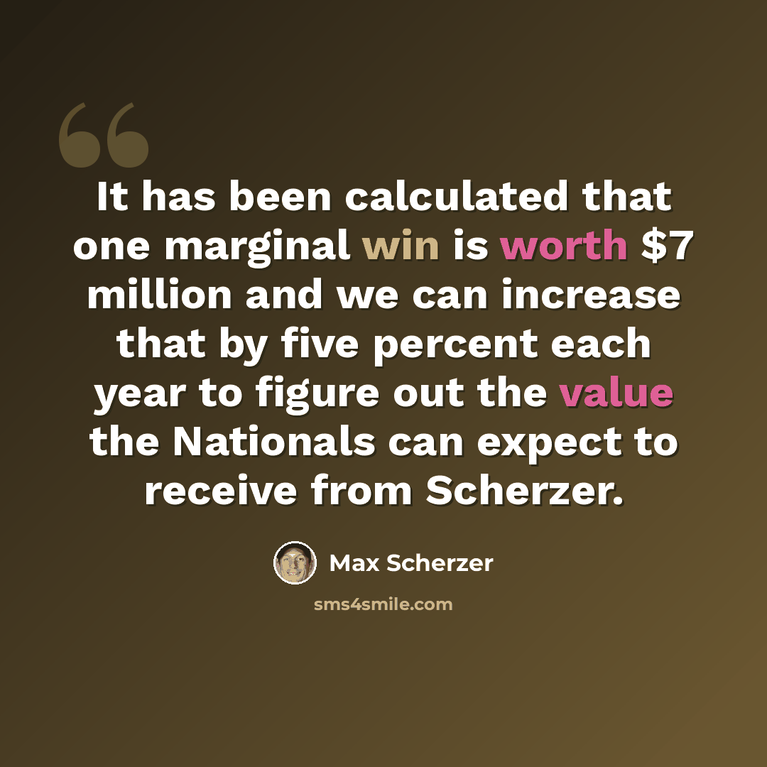 “It has been calculated that one marginal win is worth $7 million and we can increase that by five percent each year to figure out the value the Nationals can expect to receive from Scherzer.” quote by Max Scherzer