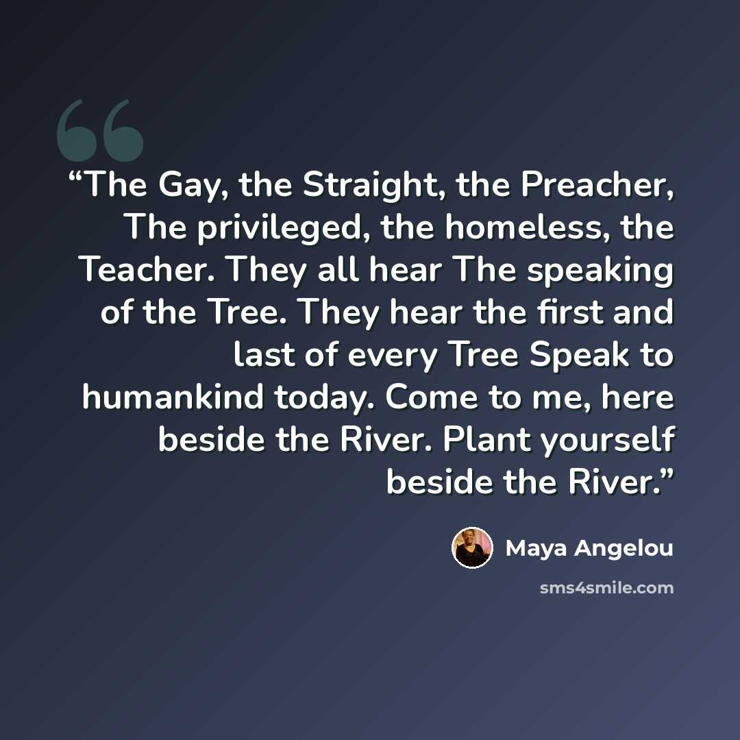 “The Gay, the Straight, the Preacher, The privileged, the homeless, the Teacher. They all hear The speaking of the Tree. They hear the first and last of every Tree Speak to humankind today. Come to me, here beside the River. Plant yourself beside the River.” quote by Maya Angelou