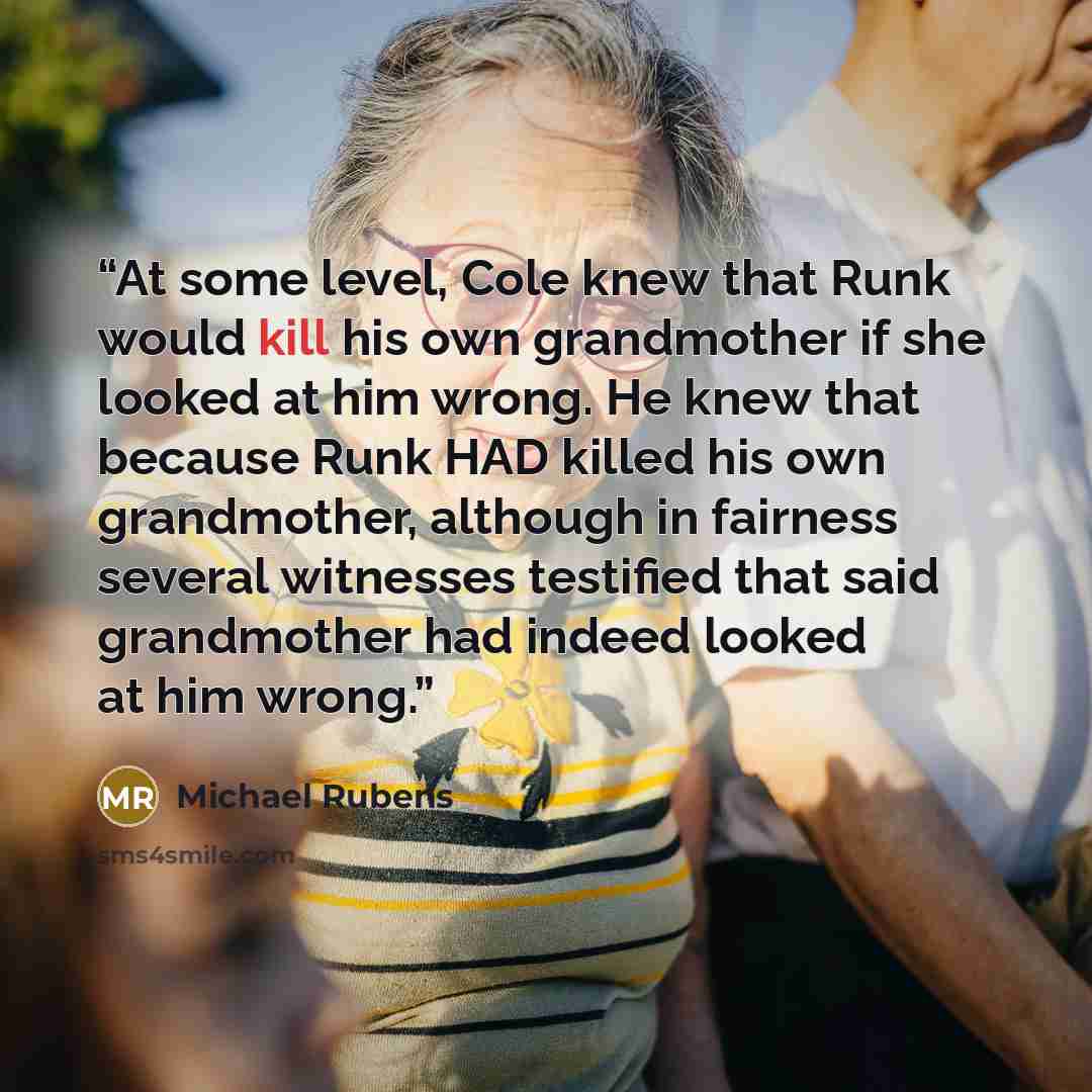 “At some level, Cole knew that Runk would kill his own grandmother if she looked at him wrong. He knew that because Runk HAD killed his own grandmother, although in fairness several witnesses testified that said grandmother had indeed looked at him wrong.” quote by Michael Rubens